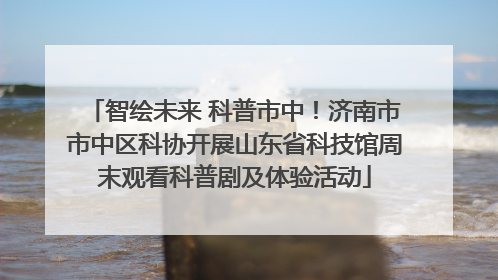 智绘未来 科普市中！济南市市中区科协开展山东省科技馆周末观看科普剧及体验活动