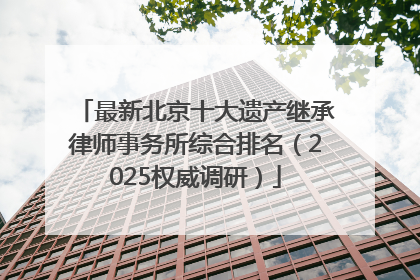 最新北京十大遗产继承律师事务所综合排名（2025权威调研）