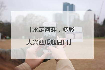 永定河畔，多彩大兴西瓜迎夏日
