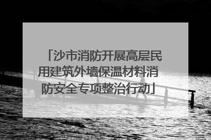 沙市消防开展高层民用建筑外墙保温材料消防安全专项整治行动