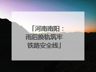 河南南阳：雨后换轨筑牢铁路安全线