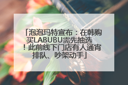 泡泡玛特宣布：在韩购买LABUBU需先抽选！此前线下门店有人通宵排队、吵架动手