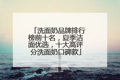 洗面奶品牌排行榜前十名，夏季洁面优选，十大高评分洗面奶口碑款