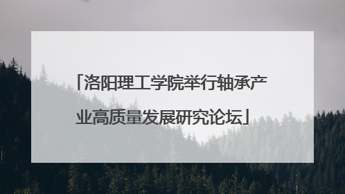 洛阳理工学院举行轴承产业高质量发展研究论坛