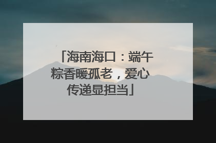海南海口：端午粽香暖孤老，爱心传递显担当