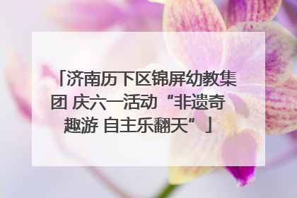 济南历下区锦屏幼教集团 庆六一活动“非遗奇趣游 自主乐翻天”