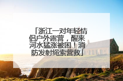 浙江一对年轻情侣户外露营，醒来河水猛涨被困！消防发射绳索营救