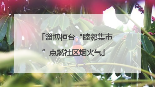 淄博桓台“睦邻集市”点燃社区烟火气