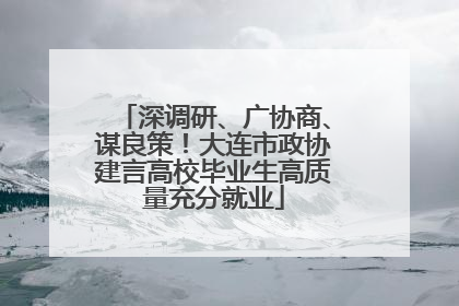深调研、广协商、谋良策！大连市政协建言高校毕业生高质量充分就业