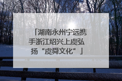 湖南永州宁远携手浙江绍兴上虞弘扬“虞舜文化”