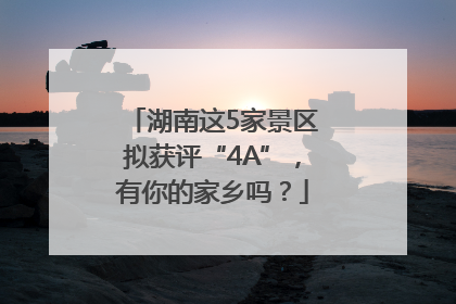 湖南这5家景区拟获评“4A”，有你的家乡吗？