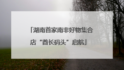湖南首家南非好物集合店“酋长码头”启航
