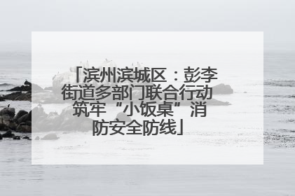 滨州滨城区：彭李街道多部门联合行动 筑牢“小饭桌”消防安全防线