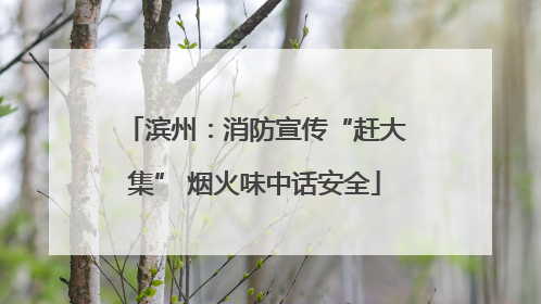 滨州：消防宣传“赶大集” 烟火味中话安全