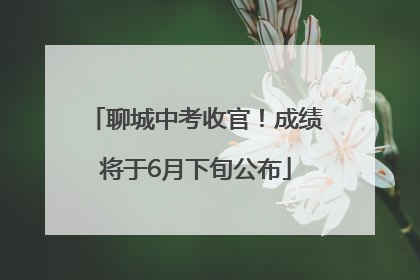 聊城中考收官！成绩将于6月下旬公布