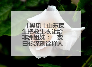 舆见丨山东医生把救生衣让给非洲姐妹：一袭白衫深刻诠释人类命运共同体