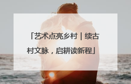 艺术点亮乡村｜续古村文脉，启耕读新程