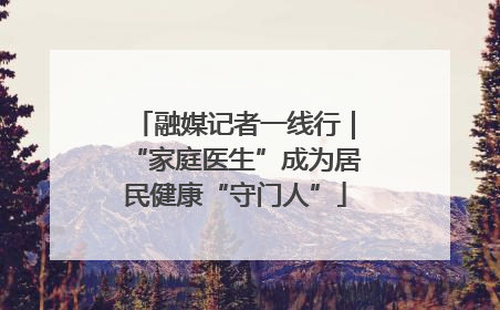 融媒记者一线行｜“家庭医生”成为居民健康“守门人”