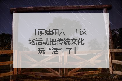 萌娃闹六一！这场活动把传统文化玩“活”了