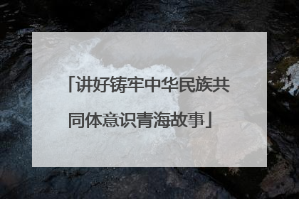 讲好铸牢中华民族共同体意识青海故事