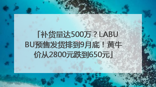 补货量达500万？LABUBU预售发货排到9月底！黄牛价从2800元跌到650元