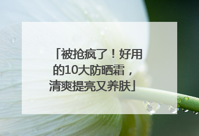 被抢疯了！好用的10大防晒霜，清爽提亮又养肤