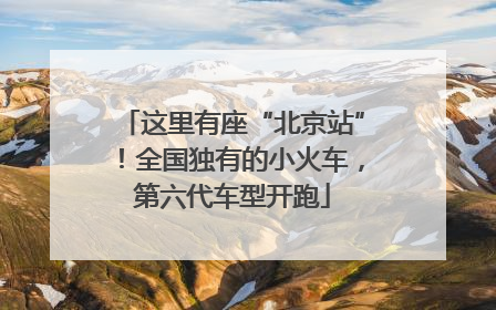 这里有座“北京站”！全国独有的小火车，第六代车型开跑