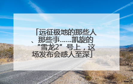 远征极地的那些人、那些事……凯旋的“雪龙2”号上，这场发布会感人至深