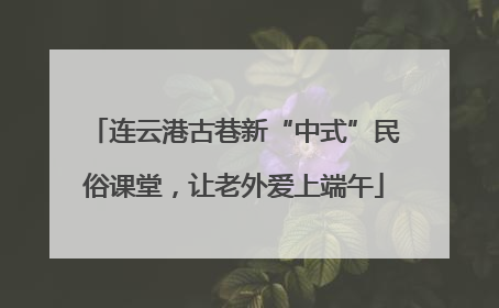 连云港古巷新“中式”民俗课堂，让老外爱上端午
