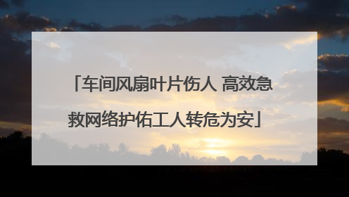 车间风扇叶片伤人 高效急救网络护佑工人转危为安