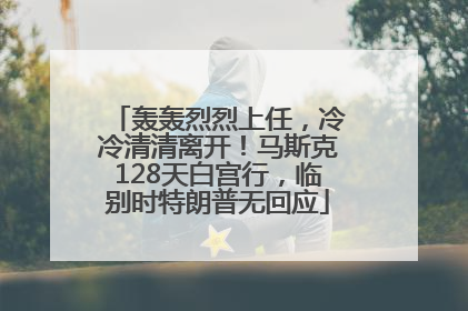 轰轰烈烈上任，冷冷清清离开！马斯克128天白宫行，临别时特朗普无回应