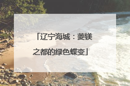 辽宁海城：菱镁之都的绿色蝶变