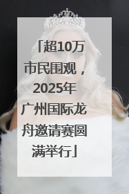 超10万市民围观，2025年广州国际龙舟邀请赛圆满举行