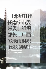 邓旭升出任南宁市委常委、组织部长，广西多地市组织部长调整