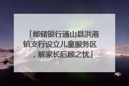 邮储银行通山县洪港镇支行设立儿童服务区，解家长后顾之忧