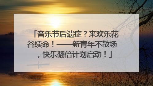 音乐节后遗症？来欢乐花谷续命！——新青年不散场，快乐翻倍计划启动！
