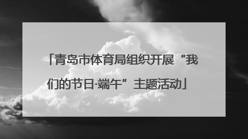 青岛市体育局组织开展“我们的节日·端午”主题活动