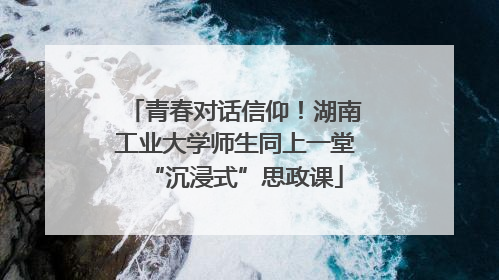 青春对话信仰！湖南工业大学师生同上一堂“沉浸式”思政课