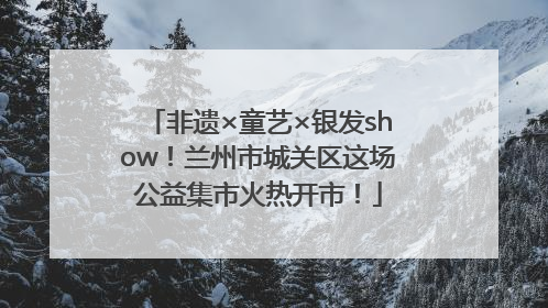 非遗×童艺×银发show！兰州市城关区这场公益集市火热开市！
