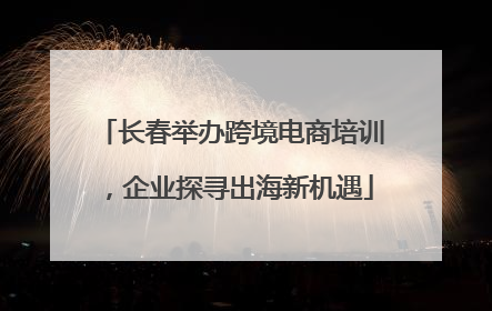 长春举办跨境电商培训，企业探寻出海新机遇