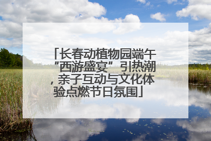 长春动植物园端午“西游盛宴”引热潮，亲子互动与文化体验点燃节日氛围