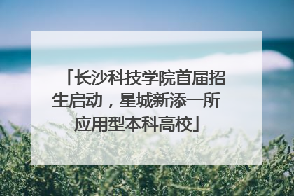 长沙科技学院首届招生启动，星城新添一所应用型本科高校