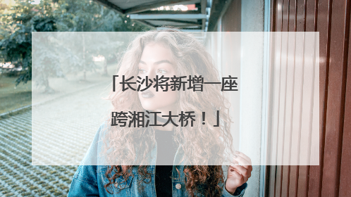 长沙将新增一座跨湘江大桥！