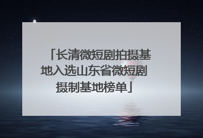 长清微短剧拍摄基地入选山东省微短剧摄制基地榜单