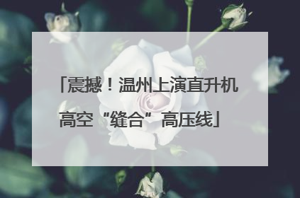 震撼！温州上演直升机高空“缝合”高压线