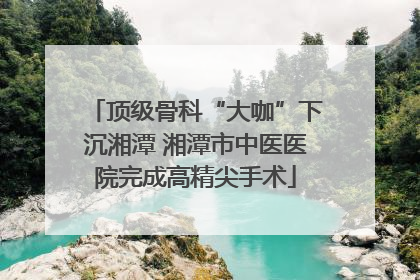 顶级骨科“大咖”下沉湘潭 湘潭市中医医院完成高精尖手术
