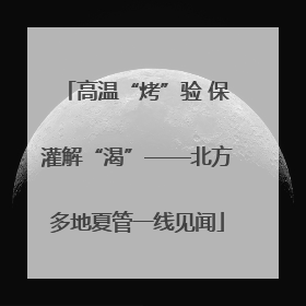 高温“烤”验 保灌解“渴”——北方多地夏管一线见闻