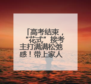 高考结束，“花式”接考主打满满松弛感！带上家人的爱与期望开启全新旅程