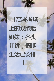 高考考场上的双胞胎姐妹：齐头并进，假期生活已安排