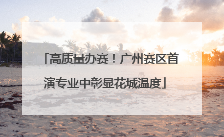 高质量办赛！广州赛区首演专业中彰显花城温度